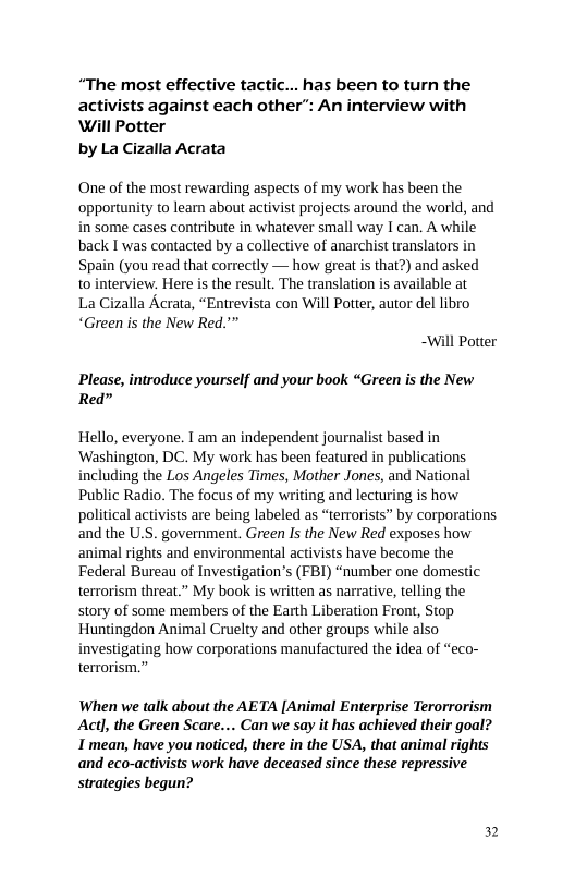 “The most effective tactic... has been to turn the activists against each other’: An interview with Will Potter  by La Cizalla Acrata  One of the most rewarding aspects of my work has been the ‘opportunity to leam about activist projects around the world, and in some cases contribute in whatever small way I can. A while back I was contacted by a collective of anarchist translators in Spain (you read that correctly — how great is that?) and asked to interview. Here is the result. The translation is available at  La Cizalla Acrata, “Entrevista con Will Potter, autor del libro “Green is the New Red."”  -Will Potter  Please, introduce yourself and your book “Green is the New Red”  Hello, everyone. T am an independent journalist based in ‘Washington, DC. My work has been featured in publications including the Los Angeles Times, Mother Jones, and National Public Radio. The focus of my writing and lecturing is how political activists are being labeled as “terrorists” by corporations and the U.S. government. Green Is the New Red exposes how animal rights and environmental activists have become the Federal Bureau of Investigation’s (FBI) “number one domestic terrorism threat.” My book is written as narrative, telling the story of some members of the Earth Liberation Front, Stop Huntingdon Animal Cruelty and other groups while also  ing how corporations manufactured the idea of “eco- terrorism.”  When we talk about the AETA [Animal Enterprise Terorrorism Actl, the Green Scare... Can we say it has achieved their goal? I mean, have you noticed, there in the USA, that animal rights and eco-activists work have deceased since these repressive strategies begun?  n 